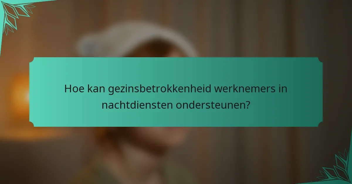 Hoe kan gezinsbetrokkenheid werknemers in nachtdiensten ondersteunen?