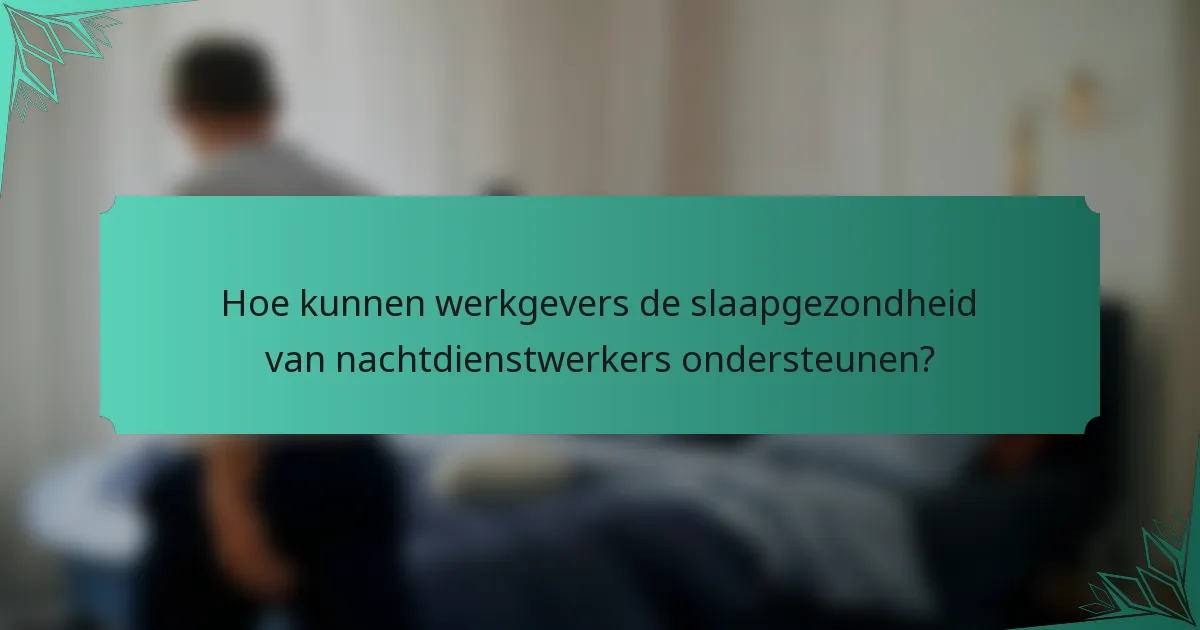 Hoe kunnen werkgevers de slaapgezondheid van nachtdienstwerkers ondersteunen?