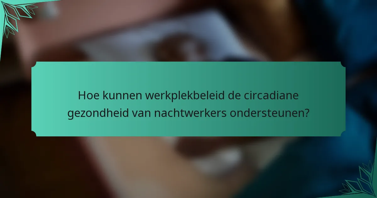 Hoe kunnen werkplekbeleid de circadiane gezondheid van nachtwerkers ondersteunen?